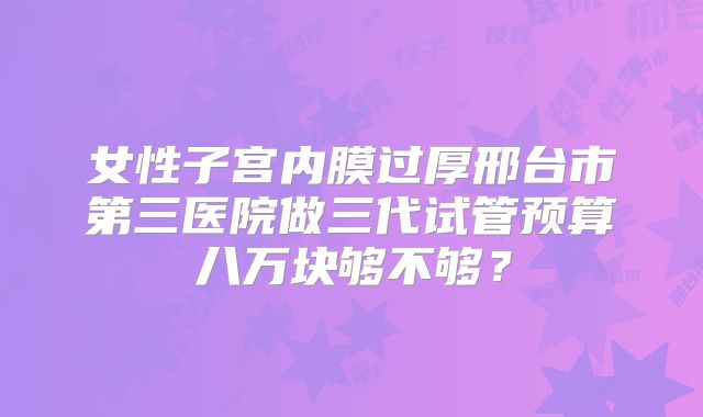 女性子宫内膜过厚邢台市第三医院做三代试管预算八万块够不够？