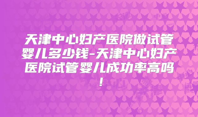 天津中心妇产医院做试管婴儿多少钱-天津中心妇产医院试管婴儿成功率高吗!