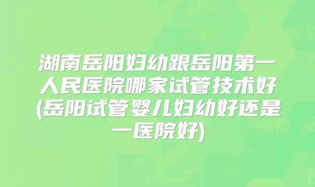湖南岳阳妇幼跟岳阳第一人民医院哪家试管技术好(岳阳试管婴儿妇幼好还是一医院好)