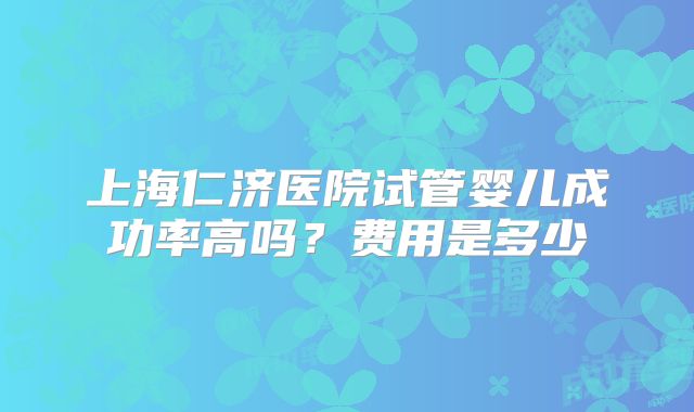 上海仁济医院试管婴儿成功率高吗？费用是多少