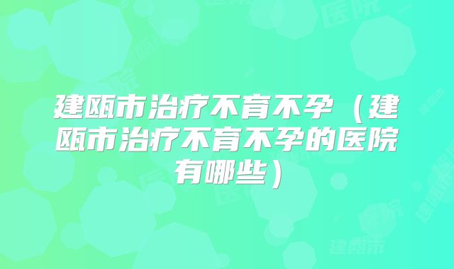 建瓯市治疗不育不孕（建瓯市治疗不育不孕的医院有哪些）
