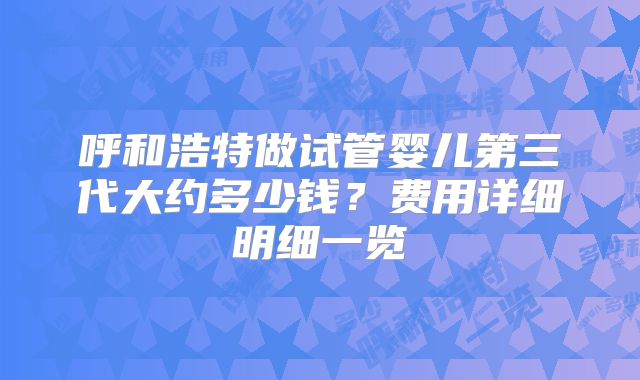 呼和浩特做试管婴儿第三代大约多少钱？费用详细明细一览