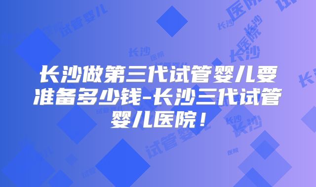 长沙做第三代试管婴儿要准备多少钱-长沙三代试管婴儿医院！
