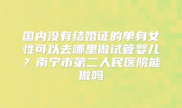 国内没有结婚证的单身女性可以去哪里做试管婴儿？南宁市第二人民医院能做吗