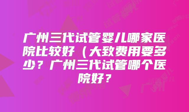 广州三代试管婴儿哪家医院比较好（大致费用要多少？广州三代试管哪个医院好？