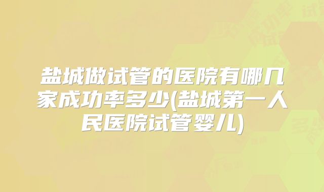 盐城做试管的医院有哪几家成功率多少(盐城第一人民医院试管婴儿)
