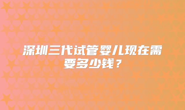 深圳三代试管婴儿现在需要多少钱?