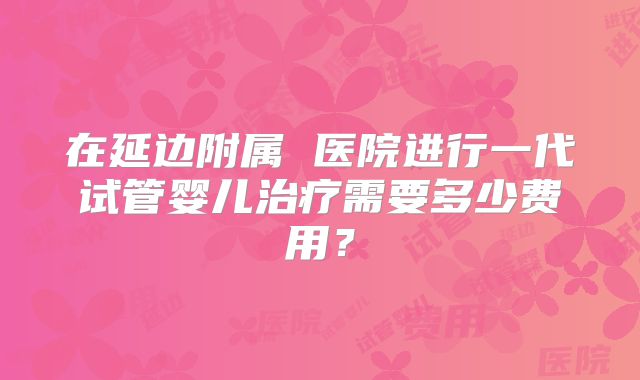 在延边附属 医院进行一代试管婴儿治疗需要多少费用?