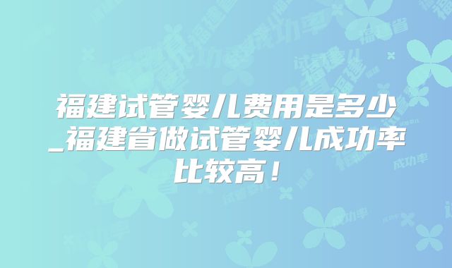 福建试管婴儿费用是多少_福建省做试管婴儿成功率比较高！