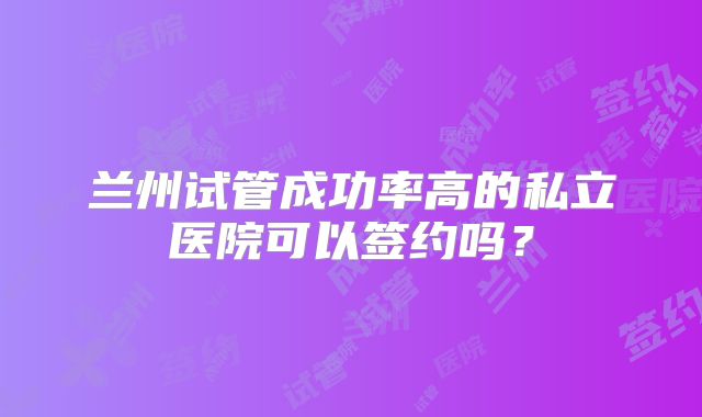 兰州试管成功率高的私立医院可以签约吗?