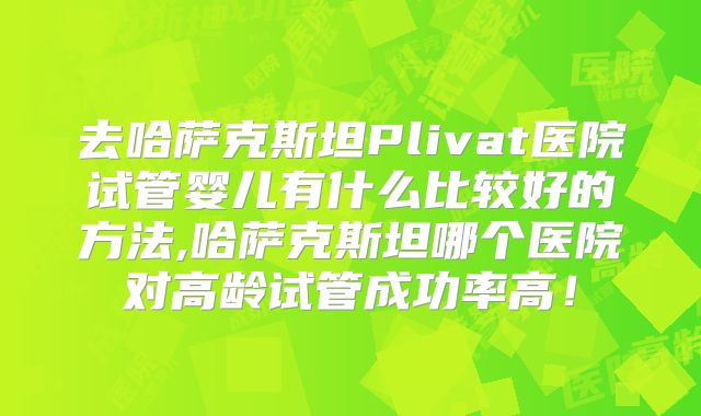去哈萨克斯坦Plivat医院试管婴儿有什么比较好的方法,哈萨克斯坦哪个医院对高龄试管成功率高！