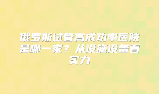 俄罗斯试管高成功率医院是哪一家？从设施设备看实力