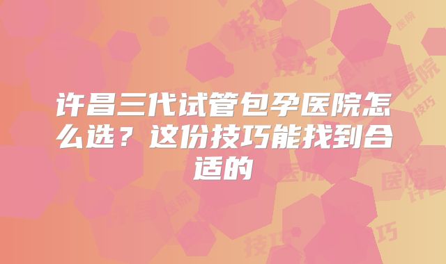 许昌三代试管包孕医院怎么选？这份技巧能找到合适的