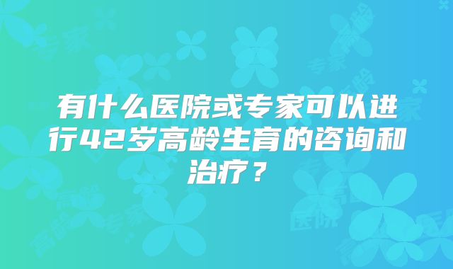 有什么医院或专家可以进行42岁高龄生育的咨询和治疗？