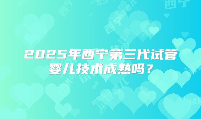 2025年西宁第三代试管婴儿技术成熟吗？