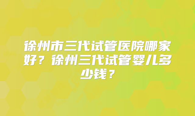 徐州市三代试管医院哪家好?徐州三代试管婴儿多少钱?