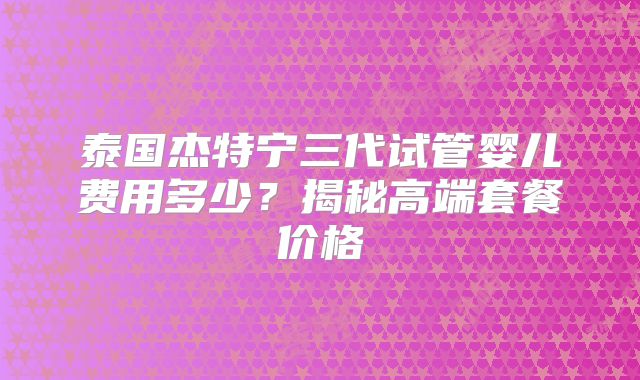 泰国杰特宁三代试管婴儿费用多少?揭秘高端套餐价格