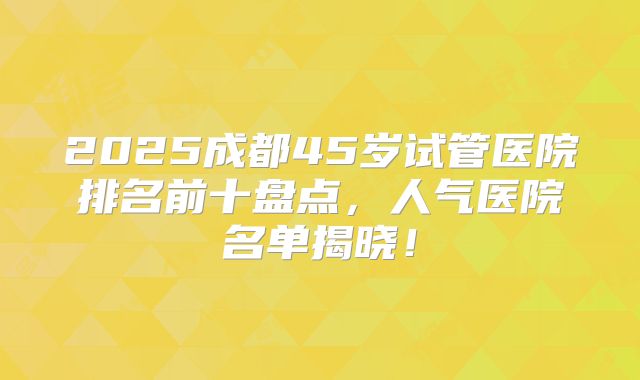 2025成都45岁试管医院排名前十盘点，人气医院名单揭晓！