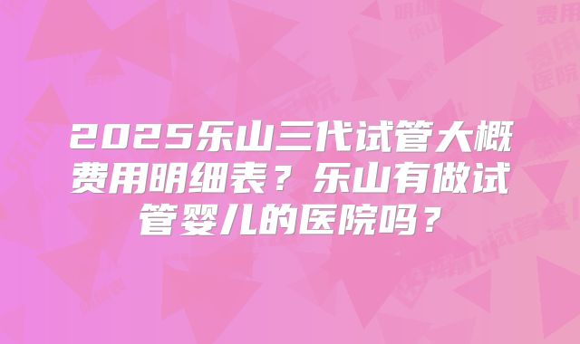 2025乐山三代试管大概费用明细表？乐山有做试管婴儿的医院吗？
