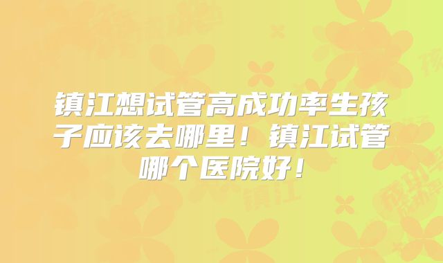 镇江想试管高成功率生孩子应该去哪里！镇江试管哪个医院好！