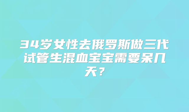 34岁女性去俄罗斯做三代试管生混血宝宝需要呆几天?
