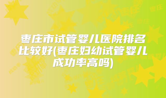枣庄市试管婴儿医院排名比较好(枣庄妇幼试管婴儿成功率高吗)