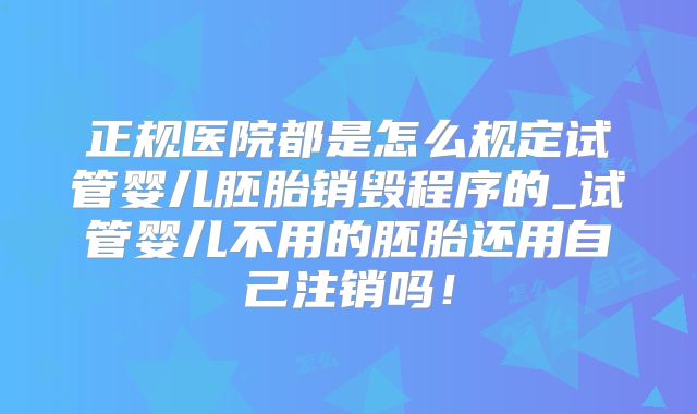 正规医院都是怎么规定试管婴儿胚胎销毁程序的_试管婴儿不用的胚胎还用自己注销吗!