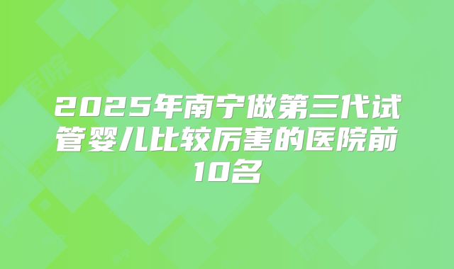2025年南宁做第三代试管婴儿比较厉害的医院前10名
