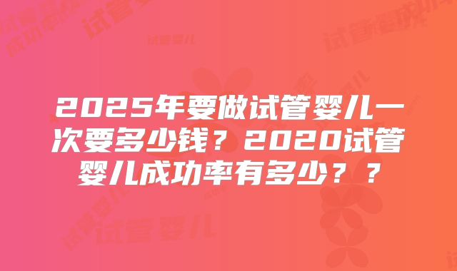 2025年要做试管婴儿一次要多少钱？2020试管婴儿成功率有多少？？