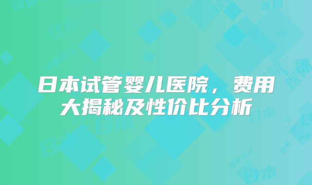 日本试管婴儿医院，费用大揭秘及性价比分析