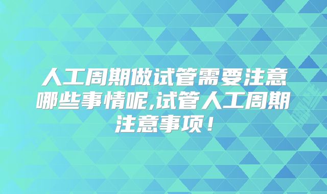 人工周期做试管需要注意哪些事情呢,试管人工周期注意事项!