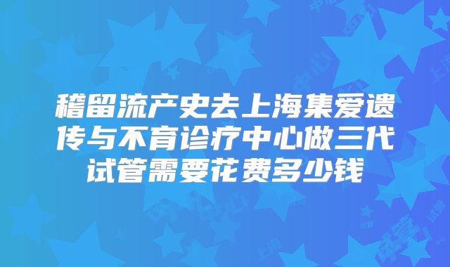 稽留流产史去上海集爱遗传与不育诊疗中心做三代试管需要花费多少钱