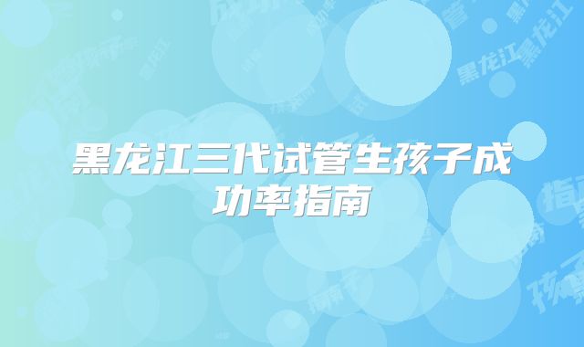 黑龙江三代试管生孩子成功率指南
