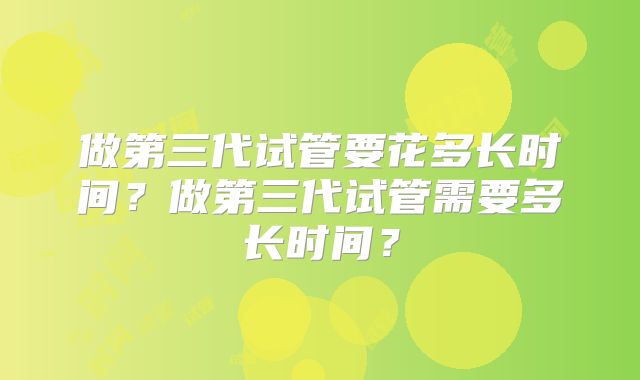 做第三代试管要花多长时间?做第三代试管需要多长时间?