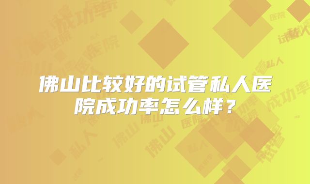 佛山比较好的试管私人医院成功率怎么样？