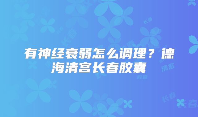 有神经衰弱怎么调理？德海清宫长春胶囊