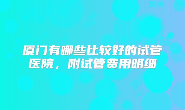 厦门有哪些比较好的试管医院，附试管费用明细