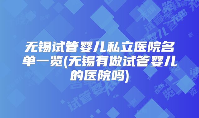 无锡试管婴儿私立医院名单一览(无锡有做试管婴儿的医院吗)