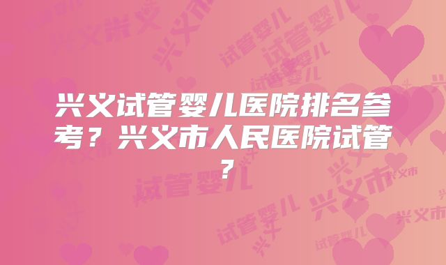 兴义试管婴儿医院排名参考?兴义市人民医院试管?