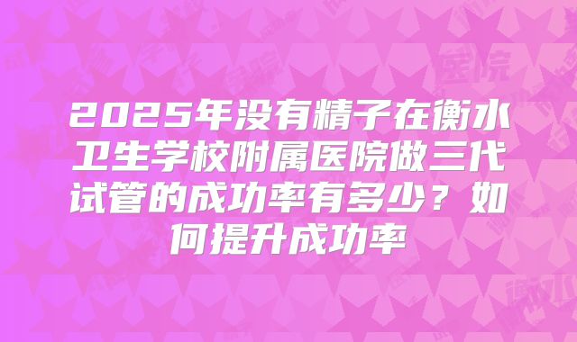 2025年没有精子在衡水卫生学校附属医院做三代试管的成功率有多少?如何提升成功率