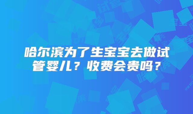 哈尔滨为了生宝宝去做试管婴儿？收费会贵吗？