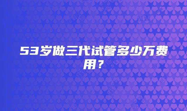 53岁做三代试管多少万费用?
