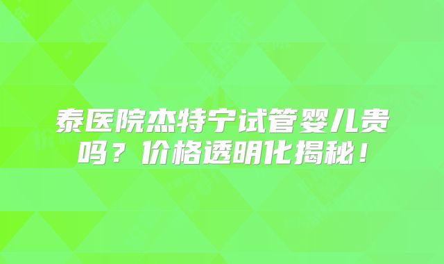 泰医院杰特宁试管婴儿贵吗？价格透明化揭秘！