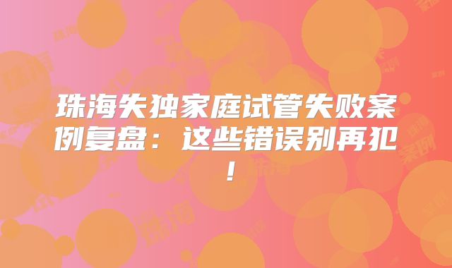 珠海失独家庭试管失败案例复盘：这些错误别再犯！