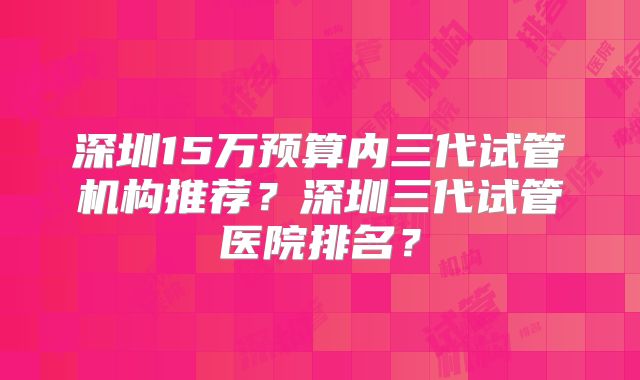 深圳15万预算内三代试管机构推荐?深圳三代试管医院排名?