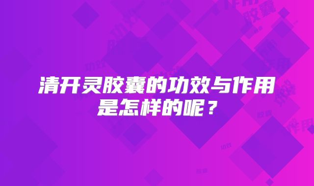 清开灵胶囊的功效与作用是怎样的呢？