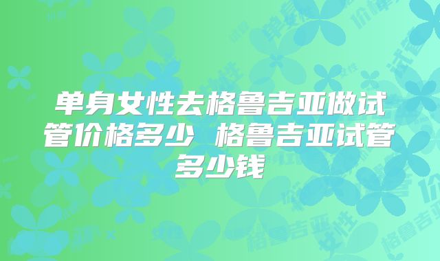 单身女性去格鲁吉亚做试管价格多少 格鲁吉亚试管多少钱