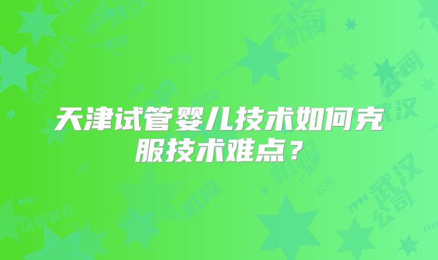 天津试管婴儿技术如何克服技术难点？