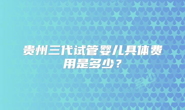 贵州三代试管婴儿具体费用是多少？