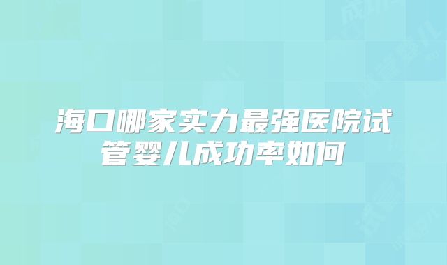 海口哪家实力最强医院试管婴儿成功率如何